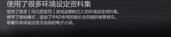 使用了很多环境设定资料集
使用了很多［玛力西亚司］游戏迷期盼已久的环境设定资料集。
携带了音响模式，追加了iPAD专用的音乐合风格的背景音乐。
等着你来体验这惊天动地的电子小说。
