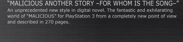 “MALICIOUS ANOTHER STORY –FOR WHOM IS THE SONG–”
An unprecedented new style in digital novel. The fantastic and exhilarating 
world of “MALICIOUS” for PlayStation 3 from a completely new point of view
and described in 270 pages.
