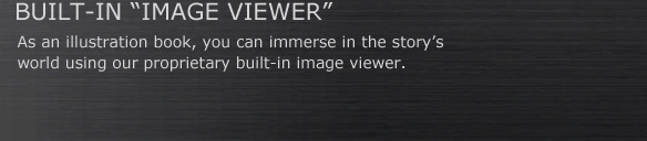 BUILT-IN “IMAGE VIEWER”
As an illustration book, you can immerse in the story’s 
world using our proprietary built-in image viewer.
