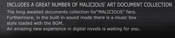 INCLUDES A GREAT NUMBER OF MALICIOUS’ ART DOCUMENT COLLECTION.
The long-awaited documents collection for“MALICIOUS” fans.
Furthermore, in the built-in sound mode there is a music box style loaded with the BGM.
An amazing new experience in digital novels is waiting for you.
