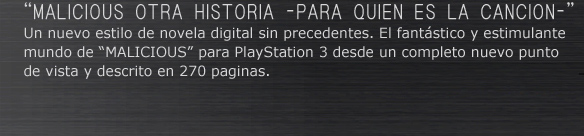 “MALICIOUS OTRA HISTORIA –PARA QUIEN ES LA CANCION–”
Un nuevo estilo de novela digital sin precedentes. El fantástico y estimulante mundo de “MALICIOUS” para PlayStation○R3 desde un completo nuevo punto de vista y descrito en 270 paginas.
