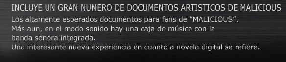 INCLUYE UN GRAN NUMERO DE DOCUMENTOS ARTISTICOS DE MALICIOUS.
Los altamente esperados documentos para fans de “MALICIOUS”.
Más aun, en el modo sonido hay una caja de música con la banda sonora integrada.
Una interesante nueva experiencia en cuanto a novela digital se refiere.
