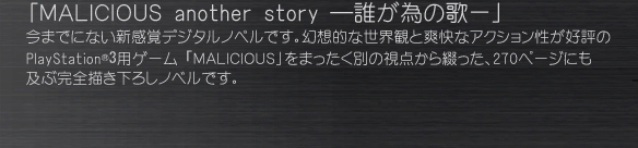 「ＭＡＬＩＣＩＯＵＳ another story ―誰が為の歌ー」
今までにない新感覚デジタルノベルです。幻想的な世界観と爽快なアクション性が好評の PlayStation®3用ゲーム「ＭＡＬＩＣＩＯＵＳ」をまったく別の視点から綴った、270ページにも 及ぶ完全描き下ろしノベルです。
