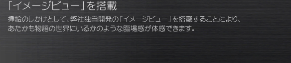 「イメージビュー」を搭載
挿絵のしかけとして、弊社独自開発の「イメージビュー」を搭載することにより、 あたかも物語の世界にいるかのような臨場感が体感できます。