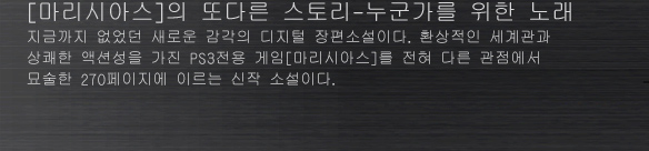 [마리시아스]의 또다른 스토리-누군가를 위한 노래
지금까지 없었던 새로운 감각의 디지털 장편소설이다. 환상적인 세계관과 상쾌한 액션성을 가진 PS3전용 게임[마리시아스]를 전혀 다른 관점에서 묘술한 270페이지에 이르는 신작 소설이다.
