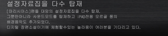 설정자료집을 다수 탑재
[마리시아스]팬들 대망의 설정자료집을 다수 탑재.
그뿐만아니라 사운드모드를 탑재하고 iPAD전용 오르골 풍의 배경음악도 추가되었다.
디지털 장편소설이기에 체험할수있는 놀라움이 여러분을 기다리고 있다.
