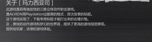 关于［玛力西亚司］
此游戏是具有独创性的三维立体动作射击游戏。
是ALVION用Playstation出版商的格式，首次发表的标题。
这个游戏实现了，下载专用标题才能打出来的合理价格。
及，爽快的动作游戏和梦幻的世界观，提供了更高的游戏视觉表现。
提供给玩家，浓厚的游戏体验。
