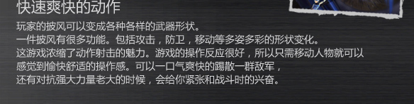 快速爽快的动作
玩家的披风可以变成各种各样的武器形状。
一件披风有很多功能。包括攻击，防卫，移动等多姿多彩的形状变化。
这游戏浓缩了动作射击的魅力。游戏的操作反应很好，所以只需移动人物就可以
感觉到愉快舒适的操作感。可以一口气爽快的踢散一群敌军，
还有对抗强大力量老大的时候，会给你紧张和战斗时的兴奋。
