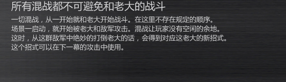所有混战都不可避免和老大的战斗
一切混战，从一开始就和老大开始战斗。在这里不存在规定的顺序。
场景一启动，就开始被老大和敌军攻击。混战让玩家没有空闲的余地。
这时，从这群敌军中绝妙的打倒老大的话，会得到对应这老大的新招式。
这个招式可以在下一幕的攻击中使用。
