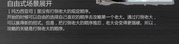 自由式场景展开
［玛力西亚司］里没有打倒老大的规定顺序。
开始的时候可以自由的选择自己喜欢的顺序去攻略第一个老大。通过打倒老大，
可以赢得新的招式。但是，把打倒老大的顺序推后，老大会变得更强硬。所以，
攻略的关键是打倒老大的顺序。
