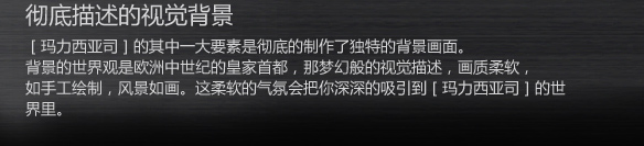 彻底描述的视觉背景
［玛力西亚司］的其中一大要素是彻底的制作了独特的背景画面。
背景的世界观是欧洲中世纪的皇家首都，那梦幻般的视觉描述，画质柔软，
如手工绘制，风景如画。这柔软的气氛会把你深深的吸引到［玛力西亚司］的世界里。
