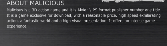 ABOUT MALICIOUS
Malicious is a 3D action game and it is Alvion’s PS format publisher number one title.
It is a game exclusive for download, with a reasonable price, high speed exhilarating action, a fantastic world and a high visual presentation. It offers an intense game experience.
