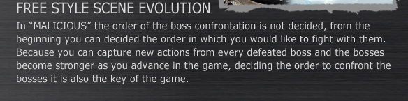 FREE STYLE SCENE EVOLUTION
In “MALICIOUS” the order of the boss confrontation is not decided, from the beginning you can decided the order in which you would like to fight with them. Because you can capture new actions from every defeated boss and the bosses become stronger as you advance in the game, deciding the order to confront the bosses it is also the key of the game.