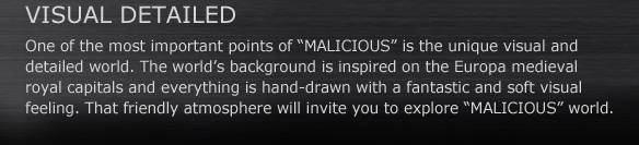VISUAL DETAILED
One of the most important points of “MALICIOUS” is the unique visual and detailed world. The world’s background is inspired on the Europa medieval royal capitals and everything is hand-drawn with a fantastic and soft visual feeling. That friendly atmosphere will invite you to explore “MALICIOUS” world.