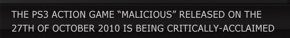 THE PS3 ACTION GAME “MALICIOUS” RELEASED ON THE 
27TH OF OCTOBER 2010 IS BEING CRITICALLY-ACCLAIMED.
