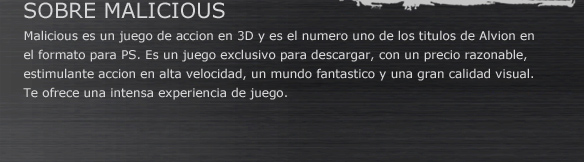 SOBRE MALICIOUS
Malicious es un juego de acción en 3D y es el numero uno de los títulos de Alvion en el formato para PS. Es un juego exclusivo para descargar, con un precio razonable, estimulante acción en alta velocidad, un mundo fantástico y una gran calidad visual. 
Te ofrece una intensa experiencia de juego.
