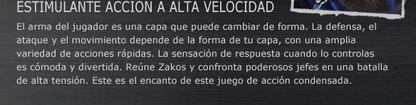 ESTIMULANTE ACCION A ALTA VELOCIDAD
El arma del jugador es una capa que puede cambiar de forma. La defensa, el ataque y el movimiento depende de la forma de tu capa, con una amplia variedad de acciones rápidas. La sensación de respuesta cuando lo controlas es cómoda y divertida. Reúne Zakos y confronta poderosos jefes en una batalla de alta tensión. Este es el encanto de este juego de acción condensada.