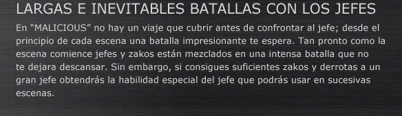 LARGAS E INEVITABLES BATALLAS CON LOS JEFES
En “MALICIOUS” no hay un viaje que cubrir antes de confrontar al jefe; desde el principio de cada escena una batalla impresionante te espera. Tan pronto como la escena comience jefes y zakos están mezclados en una intensa batalla que no te dejara descansar. Sin embargo, si consigues suficientes zakos y derrotas a un gran jefe obtendrás la habilidad especial del jefe que podrás usar en sucesivas escenas.