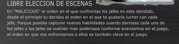 LIBRE ELECCION DE ESCENAS
En “MALICIOUS” el orden en el que confrontas los jefes no esta decidido, desde el principio tu decides el orden en el que te gustaría luchar con cada jefe. Porque puedes capturar nuevas habilidades cuando derrotas cada uno de los jefes y los jefes se vuelven mas poderosos conforme avanzamos en el juego, el orden en que nos enfrentamos a ellos es también clave en el juego.