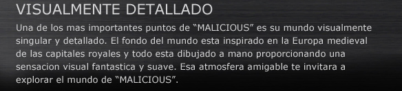 VISUALMENTE DETALLADO
Una de los mas importantes puntos de “MALICIOUS” es su mundo visualmente singular y detallado. El fondo del mundo esta inspirado en la Europa medieval de las capitales royales y todo esta dibujado a mano proporcionando una sensacion visual fantastica y suave. Esa atmosfera amigable te invitara a explorar el mundo de “MALICIOUS”.