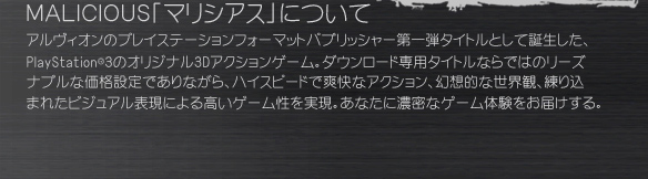 ＭＡＬＩＣＩＯＵＳ「マリシアス」について
アルヴィオンのプレイステーションフォーマットパブリッシャー第一弾タイトルとして誕生した、 PlayStation®3のオリジナル3Dアクションゲーム。ダウンロード専用タイトルならではのリーズナブルな価格設定でありながら、ハイスピードで爽快なアクション、幻想的な世界観、練り込まれたビジュアル表現による高いゲーム性を実現。あなたに濃密なゲーム体験をお届けする。