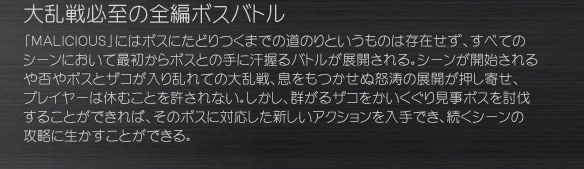 大乱戦必至の全編ボスバトル
「ＭＡＬＩＣＩＯＵＳ」にはボスにたどりつくまでの道のりというものは存在せず、すべてのシーンにおいて最初からボスとの手に汗握るバトルが展開される。シーンが開始されるや否やボスとザコが入り乱れての大乱戦、息をもつかせぬ怒涛の展開が押し寄せ、プレイヤーは休むことを許されない。しかし、群がるザコをかいくぐり見事ボスを討伐することができれば、そのボスに対応した新しいアクションを入手でき、続くシーンの攻略に生かすことができる。