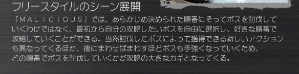 フリースタイルのシーン展開
「ＭＡＬＩＣＩＯＵＳ」では、あらかじめ決められた順番にそってボスを討伐していくわけではなく、最初から自分の攻略したいボスを自由に選択し、好きな順番で攻略していくことができる。当然討伐したボスによって獲得できる新しいアクションも異なってくるほか、後にまわせばまわすほどボスも手強くなっていくため、どの順番でボスを討伐していくかが攻略の大きなカギとなってくる。