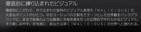 徹底的に練り込まれたビジュアル
徹底的にこだわり、作り込まれた独特のビジュアル表現も「ＭＡＬＩＣＩＯＵＳ」の大きなポイントのひとつ。中世ヨーロッパの王都をモチーフとした世界観をバックグラウンドに、まるで絵画のような質感と手描き感をもった幻想的でやわらかなビジュアル。その親しみやすい空気感に、あなたは深く「ＭＡＬＩＣＩＯＵＳ」の世界へと誘われる。