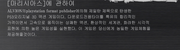 [마리시아스]에 관하여
ALVION의playstation format publisher에의해 제일탄 제목으로 탄생한 
PS3오리지널 3D 액션 게임이다. 다운로드전용타이틀 특유의 합리적인 
가격이면서 고속으로 움직이는 상쾌한 액션, 환상적인 세계관, 화려한 시각적 
표현에 의한 높은 게임성을 실현했다. 이 게임은 당신에게 농밀한 게임체험을 
제공해줄것이다.
