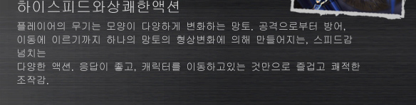 하이스피드와상쾌한액션
플레이어의 무기는 모양이 다양하게 변화하는 망토. 공격으로부터 방어, 
이동에 이르기까지 하나의 망토의 형상변화에 의해 만들어지는, 스피드감 넘치는 
다양한 액션. 응답이 좋고, 캐릭터를 이동하고있는 것만으로 즐겁고 쾌적한 조작감. 
무리 로덥치는 졸개들을 단번에 쫓아 버리는상쾌감. 그리고 막강한 힘을 가진 
보스와 대치하는 긴장감, 배틀의 흥분. 농축된 액션게임의 매력이 여기에있다.
