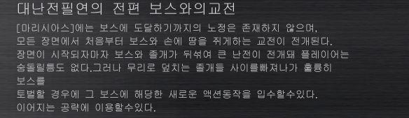 대난전필연의 전편 보스와의교전
[마리시아스]에는 보스에 도달하기까지의 노정은 존재하지 않으며, 
모든 장면에서 처음부터 보스와 손에 땀을 쥐게하는 교전이 전개된다. 
장면이 시작되자마자 보스와 졸개가 뒤섞여 큰 난전이 전개돼 플레이어는 
숨돌릴틈도 없다.그러나 무리로 덮치는 졸개들 사이를빠져나가 훌륭히 보스를 
토벌할 경우에 그 보스에 해당한 새로운 액션동작을 입수할수있다. 
이어지는 공략에 이용할수있다.
