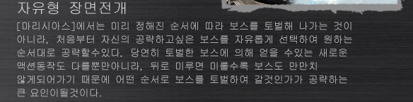 자유형 장면전개
[마리시아스]에서는 미리 정해진 순서에 따라 보스를 토벌해 나가는 것이 아니라, 처음부터 자신의 공략하고싶은 보스를 자유롭게 선택하여 원하는 순서대로 공략할수있다. 당연히 토벌한 보스에 의해 얻을 수있는 새로운 액션동작도 다를뿐만아니라, 뒤로 미루면 미룰수록 보스도 만만치 않게되어가기 때문에 어떤 순서로 보스를 토벌하여 갈것인가가 공략하는 큰 요인이될것이다.