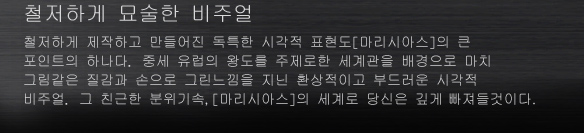 철저하게 묘술한 비주얼
철저하게 제작하고 만들어진 독특한 시각적 표현도[마리시아스]의 큰 포인트의 하나다. 중세 유럽의 왕도를 주제로한 세계관을 배경으로 마치 그림같은 질감과 손으로 그린느낌을 지닌 환상적이고 부드러운 시각적 비주얼. 그 친근한 분위기속,[마리시아스]의 세계로 당신은 깊게 빠져들것이다.