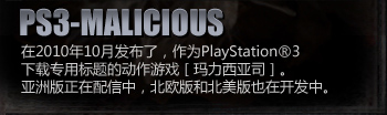 PS3-MALICIOUS
PS3 action game, exclusive for download, “MALICIOUS” released on the 27th of October 2010.
Asia’s version is pending for release; European and American version are under development.
