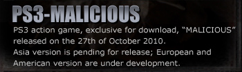 PS3-MALICIOUS
PS3 action game, exclusive for download, “MALICIOUS” released on the 27th of October 2010.
Asia’s version is pending for release; European and American version are under development.
