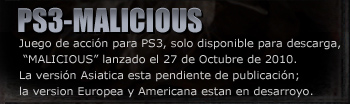 PS3-MALICIOUS
Juego de acción para PS3, solo disponible para descarga, “MALICIOUS” lanzado el 27 de Octubre de 2010.
La versión Asiatica esta pendiente de publicación; la version Europea y Americana estan en desarroyo.

