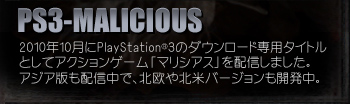 PS3-MALICIOUS
2010年10月にPlayStation®3のダウンロード専用タイトル としてアクションゲーム「マリシアス」を配信しました。 アジア版も配信中で、北欧や北米バージョンも開発中。