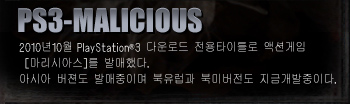 PS3-MALICIOUS
PS3 action game, exclusive for download, “MALICIOUS” released on the 27th of October 2010.
Asia’s version is pending for release; European and American version are under development.

