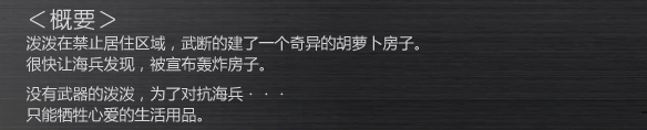 -概要-
泼泼在禁止居住区域，武断的建了一个奇异的胡萝卜房子。
很快让海兵发现，被宣布轰炸房子。
没有武器的泼泼，为了对抗海兵・・・
只能牺牲心爱的生活用品。
