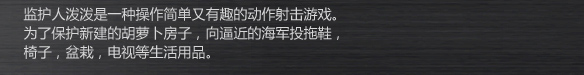 监护人泼泼是一种操作简单又有趣的动作射击游戏。
为了保护新建的胡萝卜房子，向逼近的海军投拖鞋，
椅子，盆栽，电视等生活用品。
