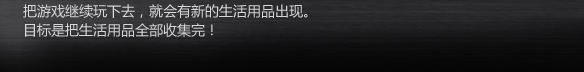把游戏继续玩下去，就会有新的生活用品出现。
目标是把生活用品全部收集完！
