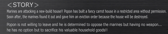 -STORY-
Marines are attacking a new-build house!! Popon has built a fancy carrot house in a restricted area without permission. Soon after, the marines found it out and gave him an eviction order because the house will be destroyed.
Popon is not willing to leave and he is determined to oppose the marines but having no weapon...
he has no option but to sacrifice his valuable household goods!!