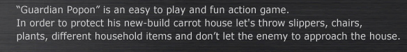“Guardian Popon” is an easy to play and fun action game.
In order to protect his new-build carrot house let's throw slippers, chairs, 
plants, different household items and don’t let the enemy to approach the house.
