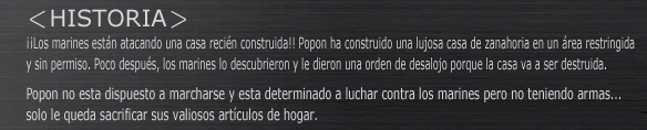 -HISTORIA-
Los marines están atacando una casa recién construida!! Popon ha construido una lujosa casa de zanahoria en un área restringida y sin permiso. Poco después, los marines lo descubrieron y le dieron una orden de desalojo porque la casa va a ser destruida.
Popon no esta dispuesto a marcharse y esta determinado a luchar contra los marines pero no teniendo armas...
solo le queda sacrificar sus valiosos artículos de hogar.

