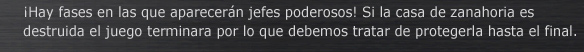 Hay fases en las que aparecerán jefes poderosos! Si la casa de zanahoria es destruida el juego terminara por lo que debemos tratar de protegerla hasta el final.