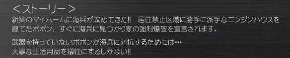 ＜ストーリー＞
新築のマイホームに海兵が攻めてきた!!  居住禁止区域に勝手に派手なニンジンハウスを建てたポポン。 すぐに海兵に見つかり家の強制爆破を宣言されます。
武器を持っていないポポンが海兵に対抗するためには・・・
大事な生活用品を犠牲にするしかない!!