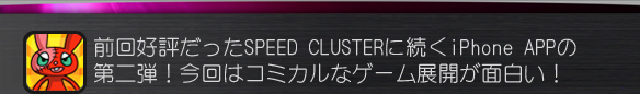 前回好評だったSPEED CLUSTERに続くiPhone APPの第二弾！
今回はコミカルなゲーム展開が面白い！
