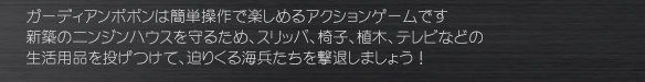ガーディアンポポンは簡単操作で楽しめるアクションゲームです
新築のニンジンハウスを守るため、スリッパ、椅子、植木、テレビなどの
生活用品を投げつけて、迫りくる海兵たちを撃退しましょう！
