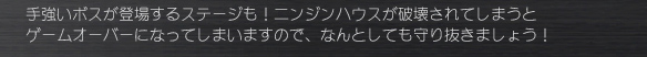 手強いボスが登場するステージも！ニンジンハウスが破壊されてしまうと
ゲームオーバーになってしまいますので、なんとしても守り抜きましょう！
