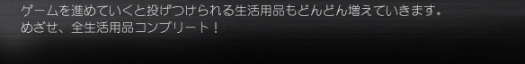 ゲームを進めていくと投げつけられる生活用品もどんどん増えていきます。
めざせ、全生活用品コンプリート！
